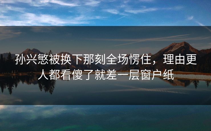 孙兴慜被换下那刻全场愣住，理由更人都看傻了就差一层窗户纸