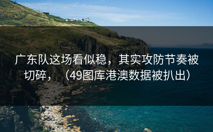 广东队这场看似稳，其实攻防节奏被切碎，（49图库港澳数据被扒出）