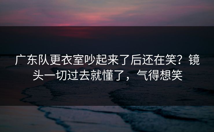 广东队更衣室吵起来了后还在笑？镜头一切过去就懂了，气得想笑